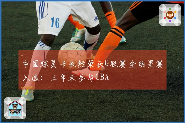 中国球员卡米然荣获G联赛全明星赛入选：三年未参与CBA