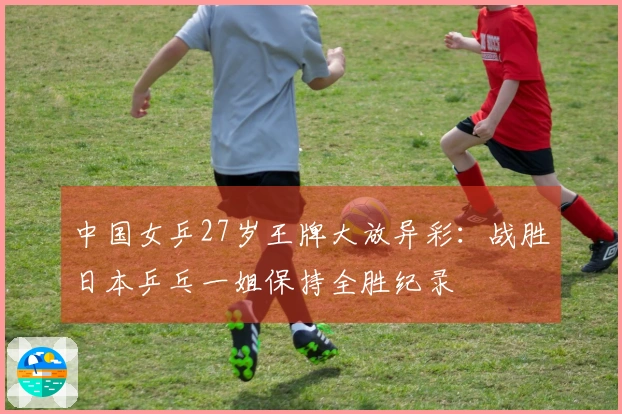 中国女乒27岁王牌大放异彩：战胜日本乒乓一姐保持全胜纪录