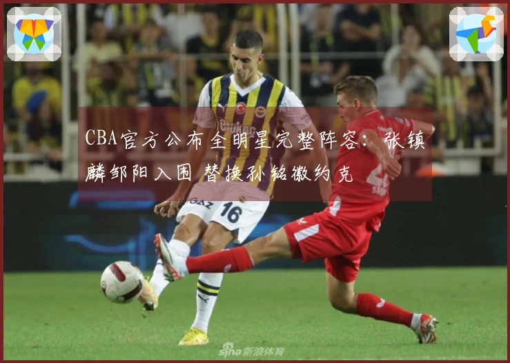 CBA官方公布全明星完整阵容：张镇麟邹阳入围 替换孙铭徽约克