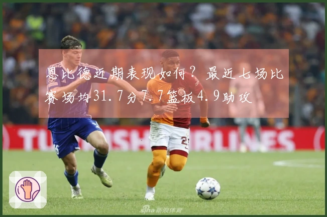 恩比德近期表现如何？最近七场比赛场均31.7分7.7篮板4.9助攻