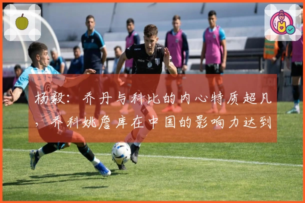 杨毅：乔丹与科比的内心特质超凡，乔科姚詹库在中国的影响力达到了惊人水平