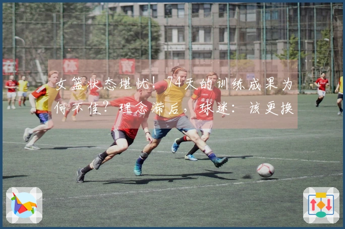 女篮状态堪忧！74天的训练成果为何不佳？理念滞后，球迷：该更换最大短板了