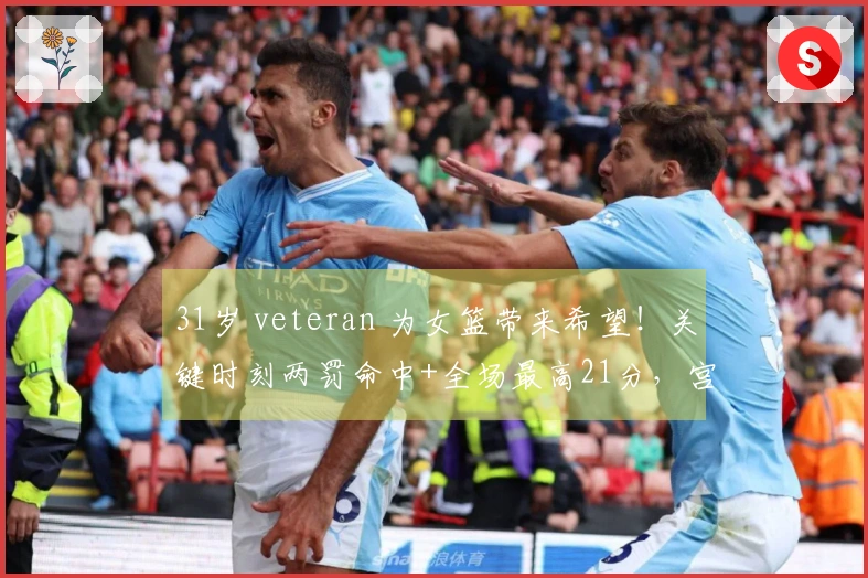 31岁 veteran 为女篮带来希望！关键时刻两罚命中+全场最高21分，宫鲁鸣引荐她成关键人物