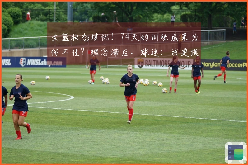 女篮状态堪忧！74天的训练成果为何不佳？理念滞后，球迷：该更换最大短板了
