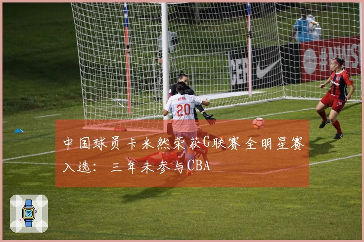 中国球员卡米然荣获G联赛全明星赛入选：三年未参与CBA