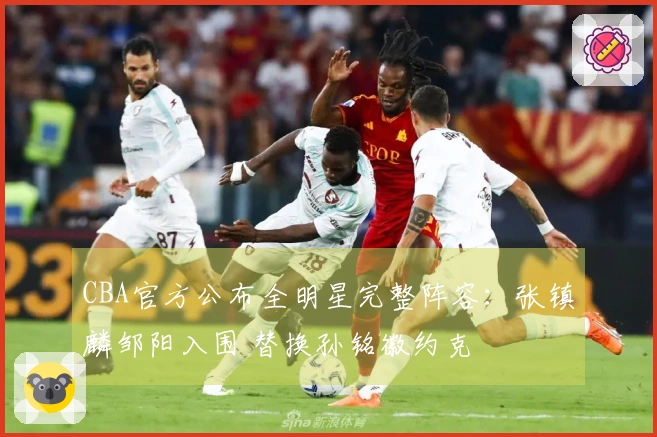 CBA官方公布全明星完整阵容：张镇麟邹阳入围 替换孙铭徽约克