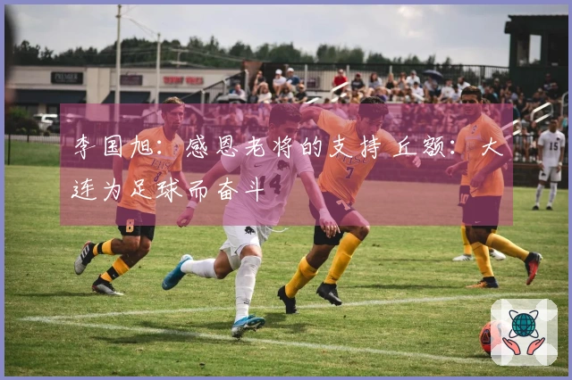 李国旭：感恩老将的支持 丘额：大连为足球而奋斗