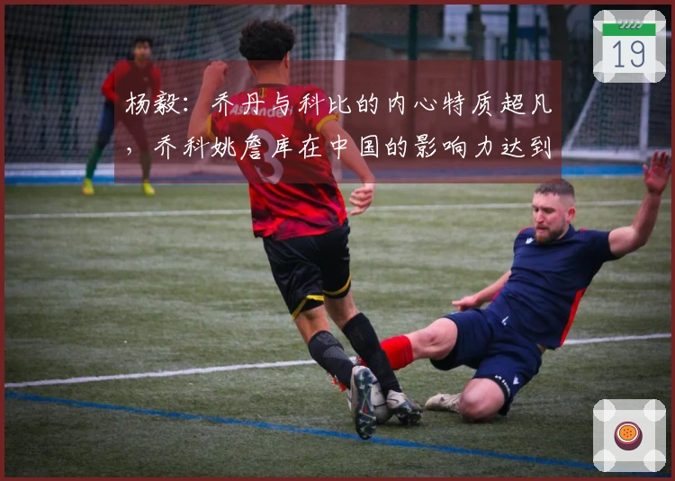 杨毅：乔丹与科比的内心特质超凡，乔科姚詹库在中国的影响力达到了惊人水平