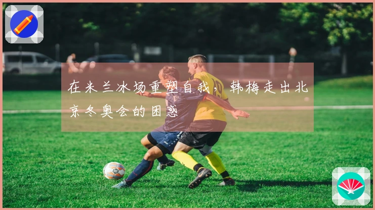 在米兰冰场重塑自我，韩梅走出北京冬奥会的困惑