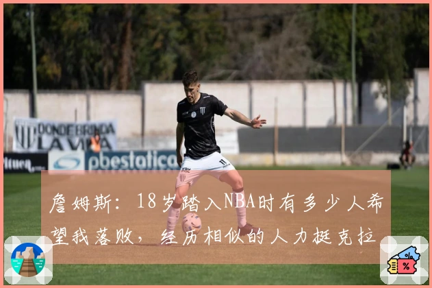 詹姆斯：18岁踏入NBA时有多少人希望我落败，经历相似的人力挺克拉克