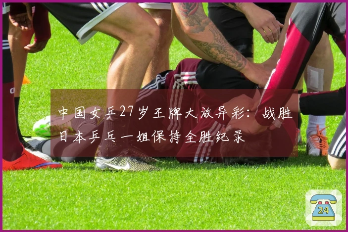 中国女乒27岁王牌大放异彩：战胜日本乒乓一姐保持全胜纪录
