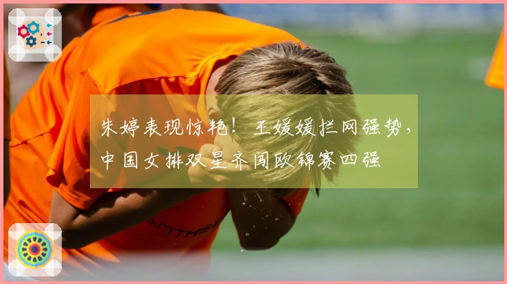 朱婷表现惊艳!王媛媛拦网强势,中国女排双星齐闯欧锦赛四强