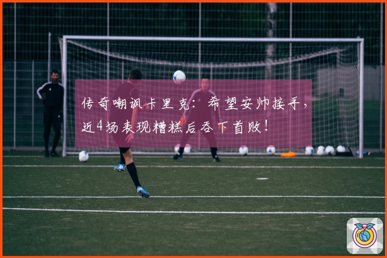 传奇嘲讽卡里克：希望安帅接手，近4场表现糟糕后吞下首败！