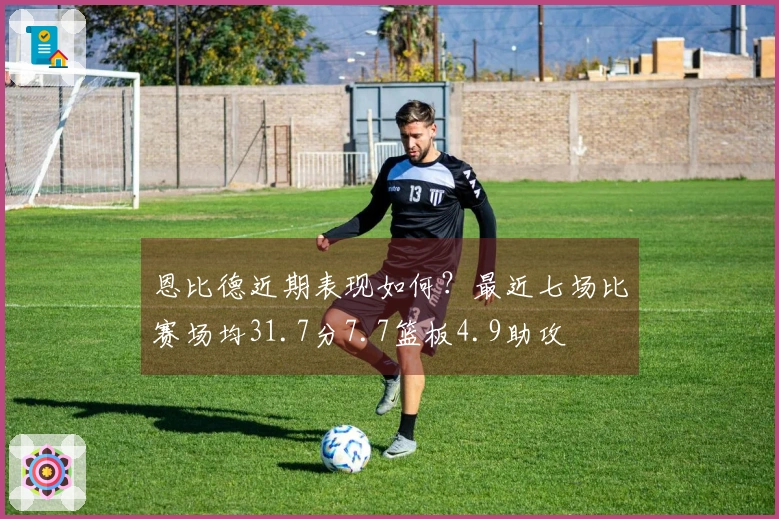 恩比德近期表现如何？最近七场比赛场均31.7分7.7篮板4.9助攻