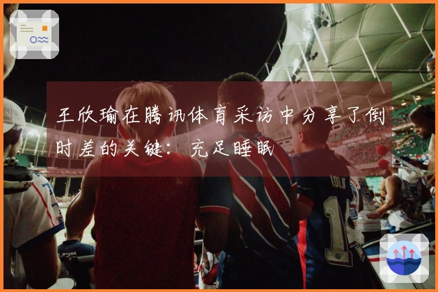 王欣瑜在腾讯体育采访中分享了倒时差的关键：充足睡眠