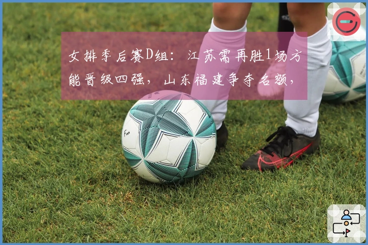 女排季后赛D组：江苏需再胜1场方能晋级四强，山东福建争夺名额，浙江则成为陪衬