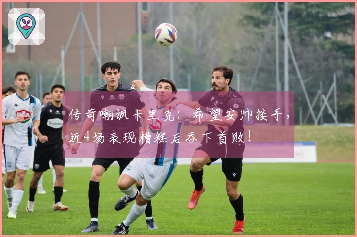 传奇嘲讽卡里克：希望安帅接手，近4场表现糟糕后吞下首败！