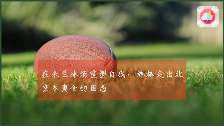 在米兰冰场重塑自我，韩梅走出北京冬奥会的困惑